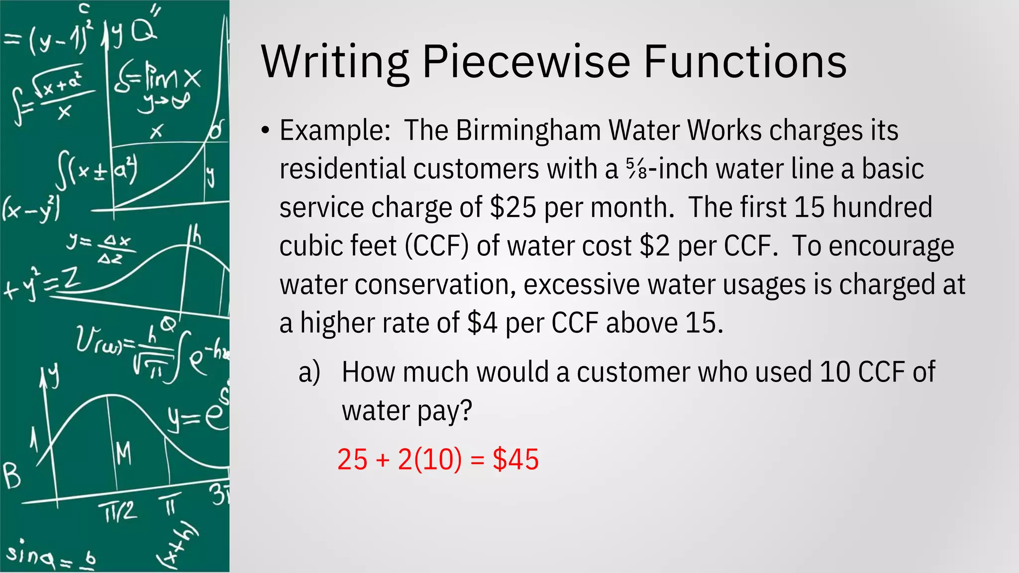 Writing Piecewise Functions
• Example: The Birmingham Water Works charges its
residential customers with a ⅝-inch water line a basic
service charge of $25 per month. The first 15 hundred
cubic feet (CCF) of water cost $2 per CCF. To encourage
water conservation, excessive water usages is charged at
a higher rate of $4 per CCF above 15.
a) How much would a customer who used 10 CCF of
water pay?
25 + 2(10) = $45
 