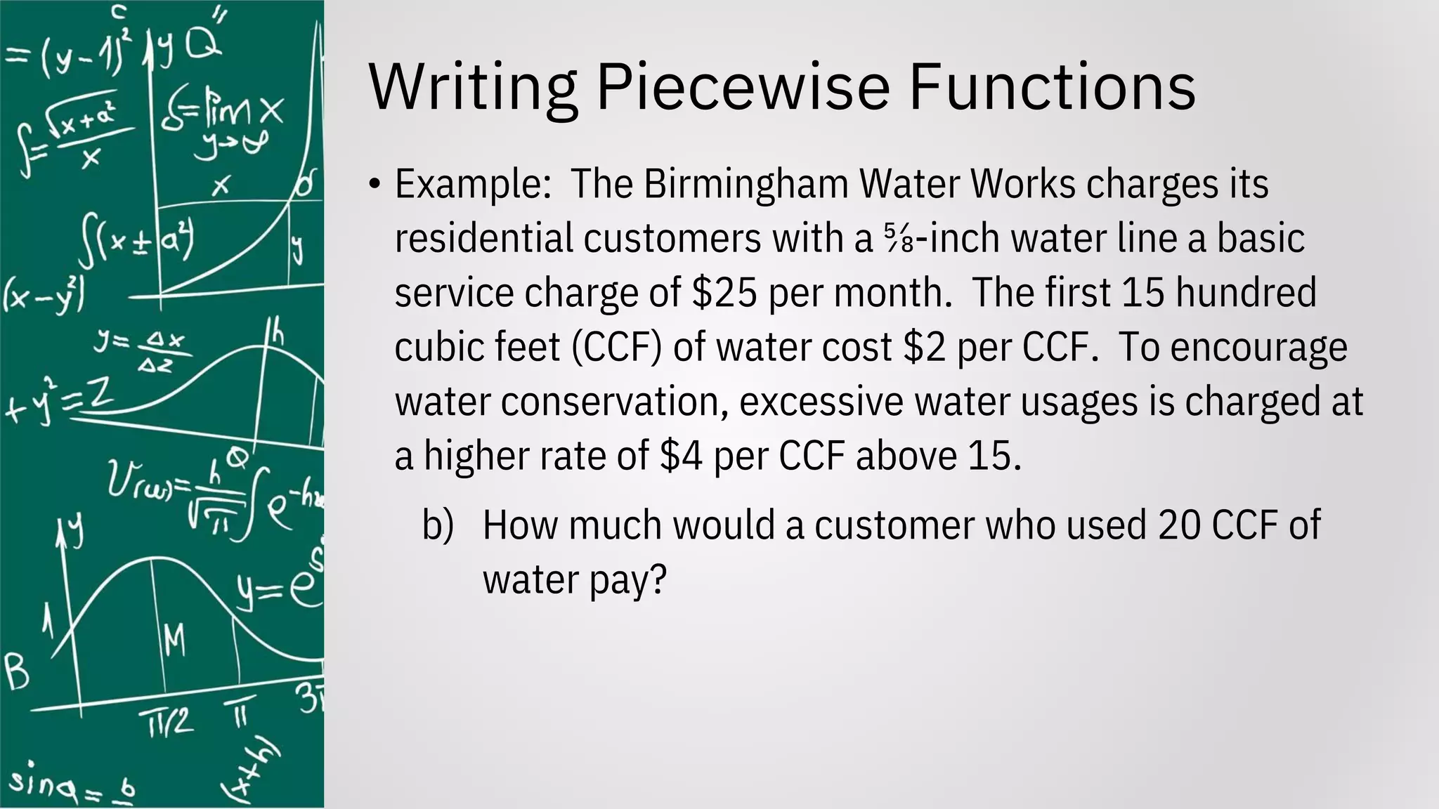 Writing Piecewise Functions
• Example: The Birmingham Water Works charges its
residential customers with a ⅝-inch water line a basic
service charge of $25 per month. The first 15 hundred
cubic feet (CCF) of water cost $2 per CCF. To encourage
water conservation, excessive water usages is charged at
a higher rate of $4 per CCF above 15.
b) How much would a customer who used 20 CCF of
water pay?
 