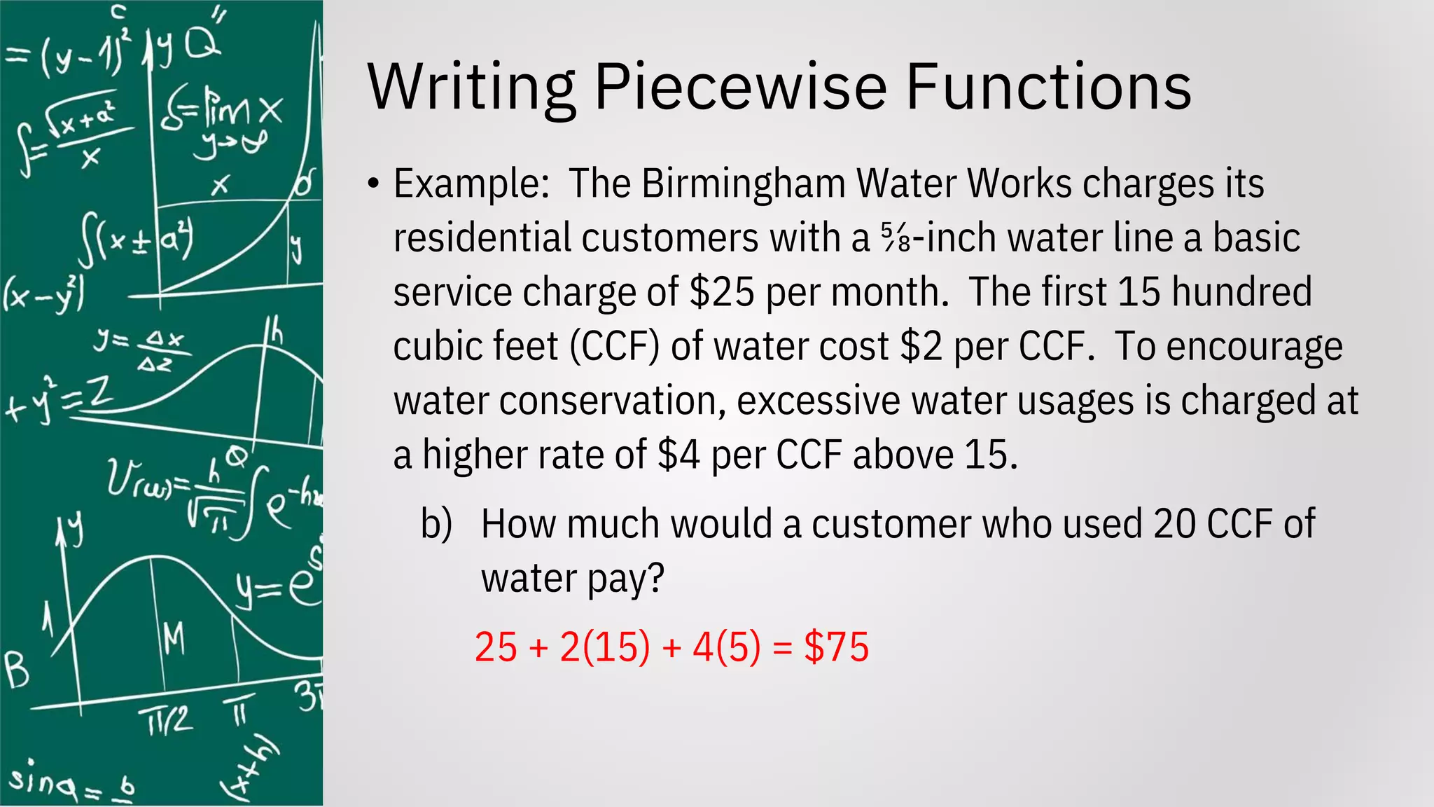 Writing Piecewise Functions
• Example: The Birmingham Water Works charges its
residential customers with a ⅝-inch water line a basic
service charge of $25 per month. The first 15 hundred
cubic feet (CCF) of water cost $2 per CCF. To encourage
water conservation, excessive water usages is charged at
a higher rate of $4 per CCF above 15.
b) How much would a customer who used 20 CCF of
water pay?
25 + 2(15) + 4(5) = $75
 