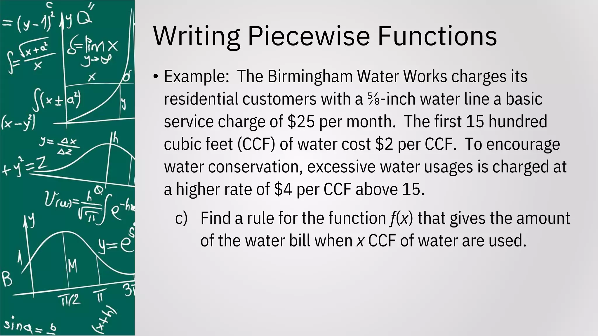 Writing Piecewise Functions
• Example: The Birmingham Water Works charges its
residential customers with a ⅝-inch water line a basic
service charge of $25 per month. The first 15 hundred
cubic feet (CCF) of water cost $2 per CCF. To encourage
water conservation, excessive water usages is charged at
a higher rate of $4 per CCF above 15.
c) Find a rule for the function f(x) that gives the amount
of the water bill when x CCF of water are used.
 