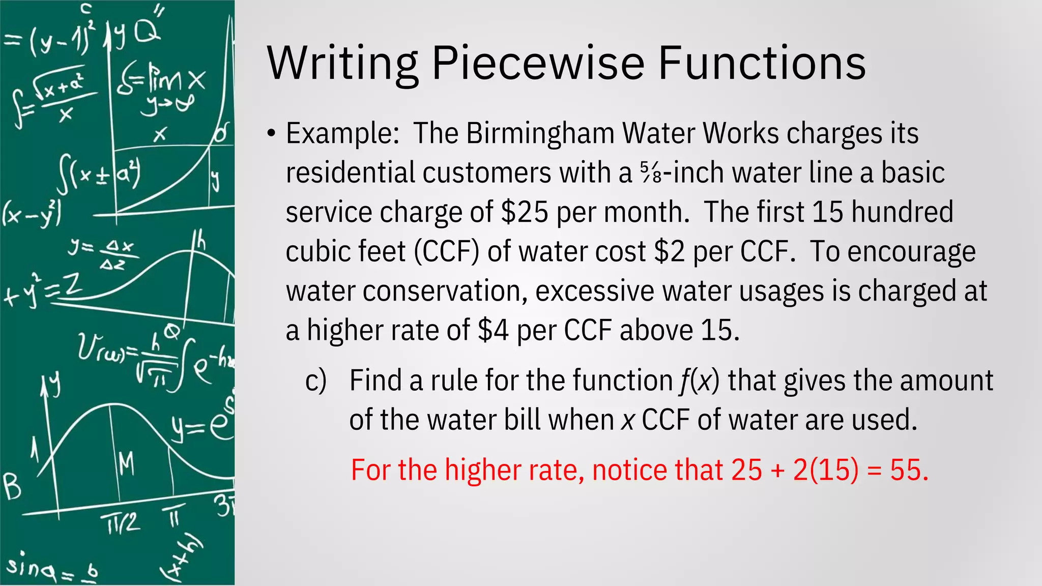 Writing Piecewise Functions
• Example: The Birmingham Water Works charges its
residential customers with a ⅝-inch water line a basic
service charge of $25 per month. The first 15 hundred
cubic feet (CCF) of water cost $2 per CCF. To encourage
water conservation, excessive water usages is charged at
a higher rate of $4 per CCF above 15.
c) Find a rule for the function f(x) that gives the amount
of the water bill when x CCF of water are used.
For the higher rate, notice that 25 + 2(15) = 55.
 