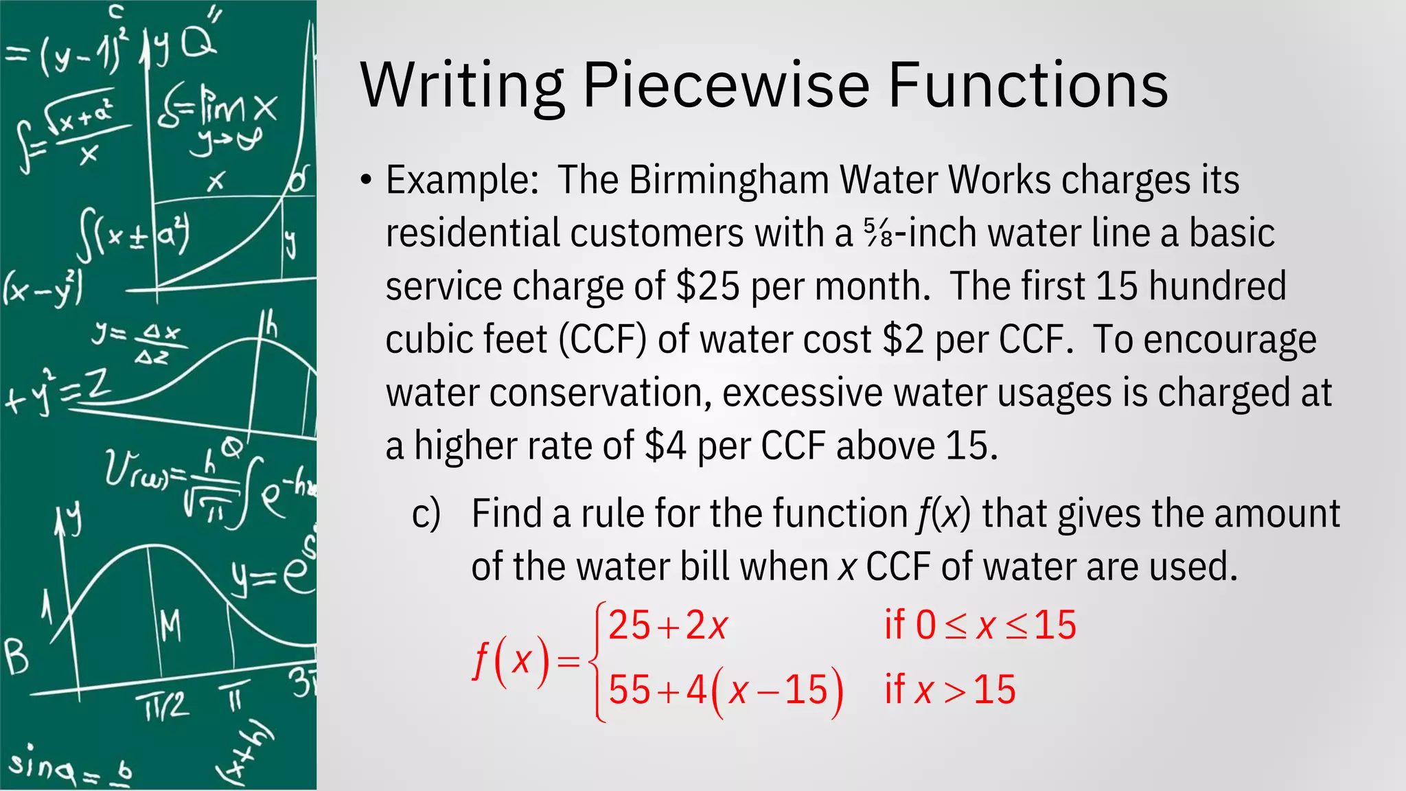 Writing Piecewise Functions
• Example: The Birmingham Water Works charges its
residential customers with a ⅝-inch water line a basic
service charge of $25 per month. The first 15 hundred
cubic feet (CCF) of water cost $2 per CCF. To encourage
water conservation, excessive water usages is charged at
a higher rate of $4 per CCF above 15.
c) Find a rule for the function f(x) that gives the amount
of the water bill when x CCF of water are used.
( )
( )
25 2 if 0 15
55 4 15 if 15
x x
f x
x x
+  


= 
+ − 


 