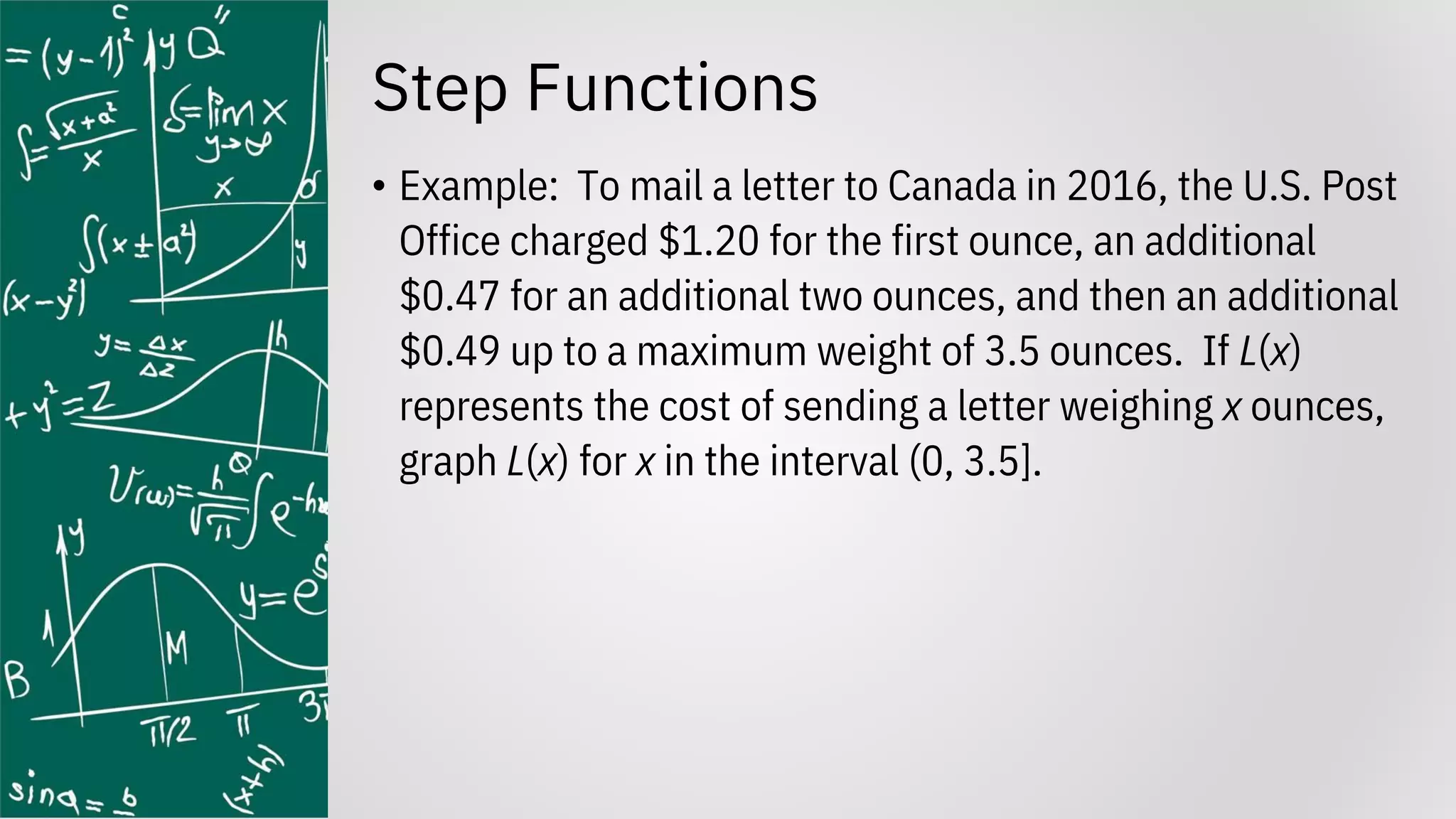 Step Functions
• Example: To mail a letter to Canada in 2016, the U.S. Post
Office charged $1.20 for the first ounce, an additional
$0.47 for an additional two ounces, and then an additional
$0.49 up to a maximum weight of 3.5 ounces. If L(x)
represents the cost of sending a letter weighing x ounces,
graph L(x) for x in the interval (0, 3.5].
 