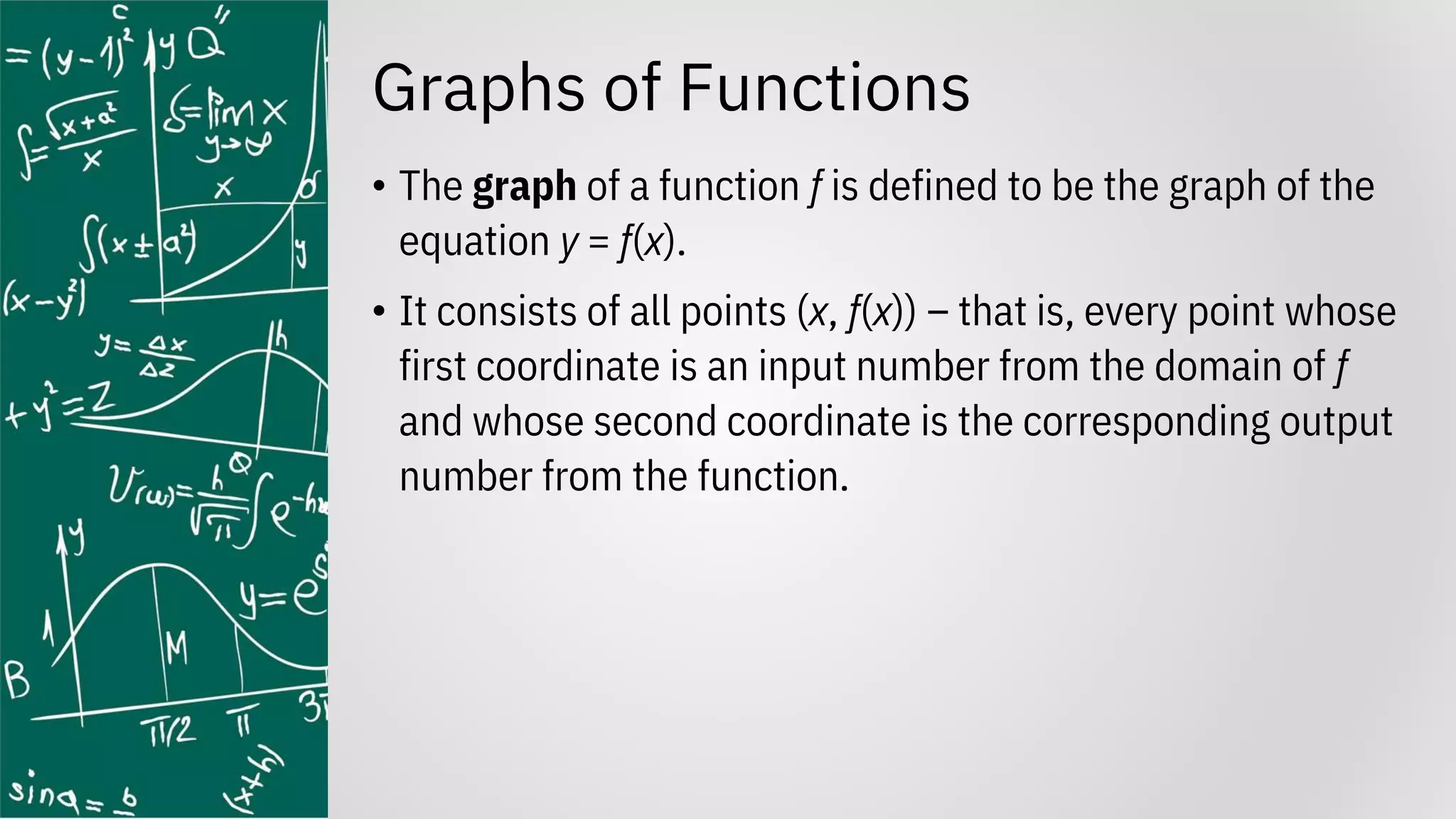 Graphs of Functions
• The graph of a function f is defined to be the graph of the
equation y = f(x).
• It consists of all points (x, f(x)) – that is, every point whose
first coordinate is an input number from the domain of f
and whose second coordinate is the corresponding output
number from the function.
 