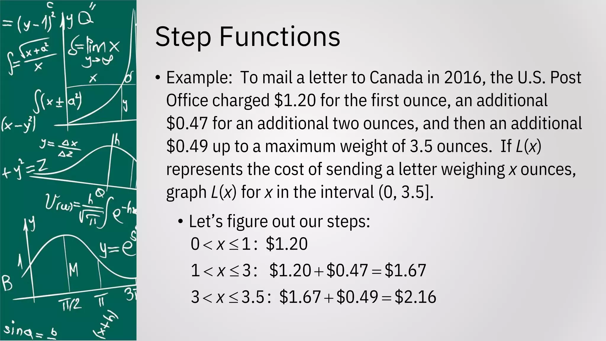 Step Functions
• Example: To mail a letter to Canada in 2016, the U.S. Post
Office charged $1.20 for the first ounce, an additional
$0.47 for an additional two ounces, and then an additional
$0.49 up to a maximum weight of 3.5 ounces. If L(x)
represents the cost of sending a letter weighing x ounces,
graph L(x) for x in the interval (0, 3.5].
• Let’s figure out our steps:
0 1: $1.20
1 3: $1.20 $0.47 $1.67
3 3.5: $1.67 $0.49 $2.16
x
x
x
 
  + =
  + =
 