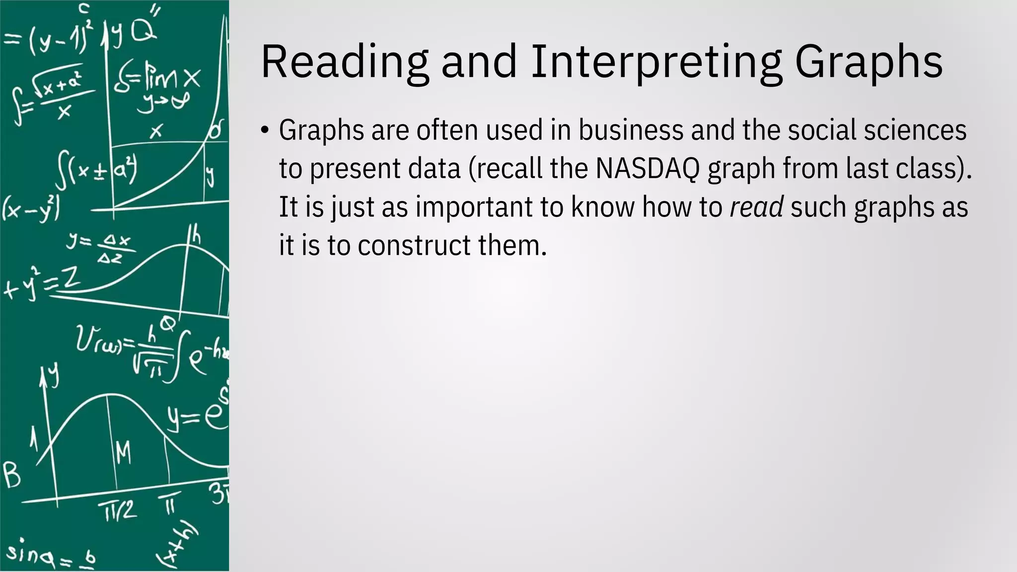 Reading and Interpreting Graphs
• Graphs are often used in business and the social sciences
to present data (recall the NASDAQ graph from last class).
It is just as important to know how to read such graphs as
it is to construct them.
 