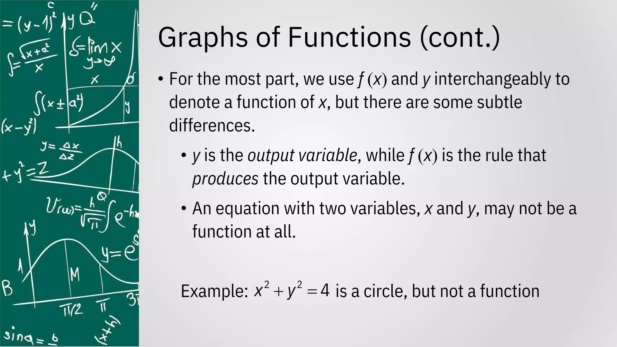 Graphs of Functions (cont.)
• For the most part, we use f (x) and y interchangeably to
denote a function of x, but there are some subtle
differences.
• y is the output variable, while f (x) is the rule that
produces the output variable.
• An equation with two variables, x and y, may not be a
function at all.
Example: is a circle, but not a function
2 2
4
x y
+ =
 
