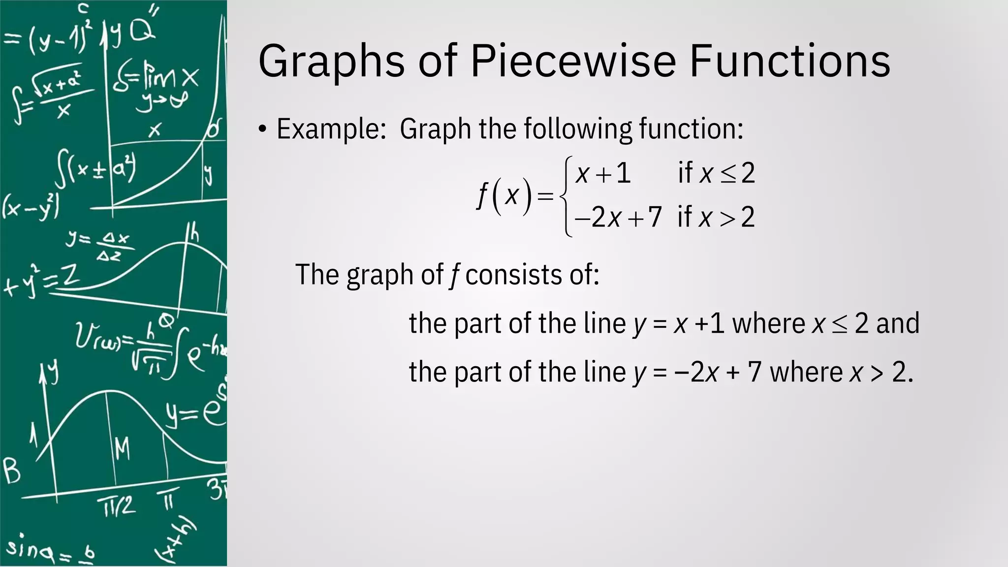 Graphs of Piecewise Functions
• Example: Graph the following function:
The graph of f consists of:
the part of the line y = x +1 where x  2 and
the part of the line y = –2x + 7 where x > 2.
( )
1 if 2
2 7 if 2
x x
f x
x x
+ 

= 
− + 

 