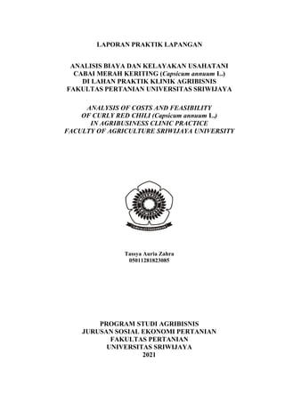 LAPORAN PRAKTIK LAPANGAN
ANALISIS BIAYA DAN KELAYAKAN USAHATANI
CABAI MERAH KERITING (Capsicum annuum L.)
DI LAHAN PRAKTIK KLINIK AGRIBISNIS
FAKULTAS PERTANIAN UNIVERSITAS SRIWIJAYA
ANALYSIS OF COSTS AND FEASIBILITY
OF CURLY RED CHILI (Capsicum annuum L.)
IN AGRIBUSINESS CLINIC PRACTICE
FACULTY OF AGRICULTURE SRIWIJAYA UNIVERSITY
Tassya Auria Zahra
05011281823085
PROGRAM STUDI AGRIBISNIS
JURUSAN SOSIAL EKONOMI PERTANIAN
FAKULTAS PERTANIAN
UNIVERSITAS SRIWIJAYA
2021
 