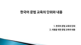 1. 한국어 문법 교육의 단위
2. 사용을 위한 문법 교육의 내용
한국어 문법 교육의 단위와 내용
 