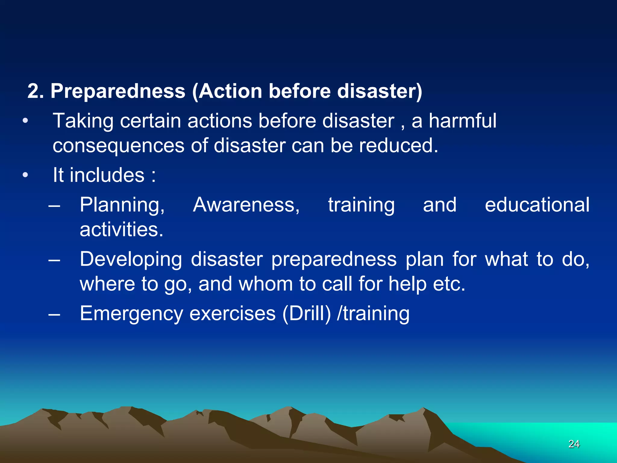 2. Preparedness (Action before disaster)
• Taking certain actions before disaster , a harmful
consequences of disaster can be reduced.
• It includes :
– Planning, Awareness, training and educational
activities.
– Developing disaster preparedness plan for what to do,
where to go, and whom to call for help etc.
– Emergency exercises (Drill) /training
24
 