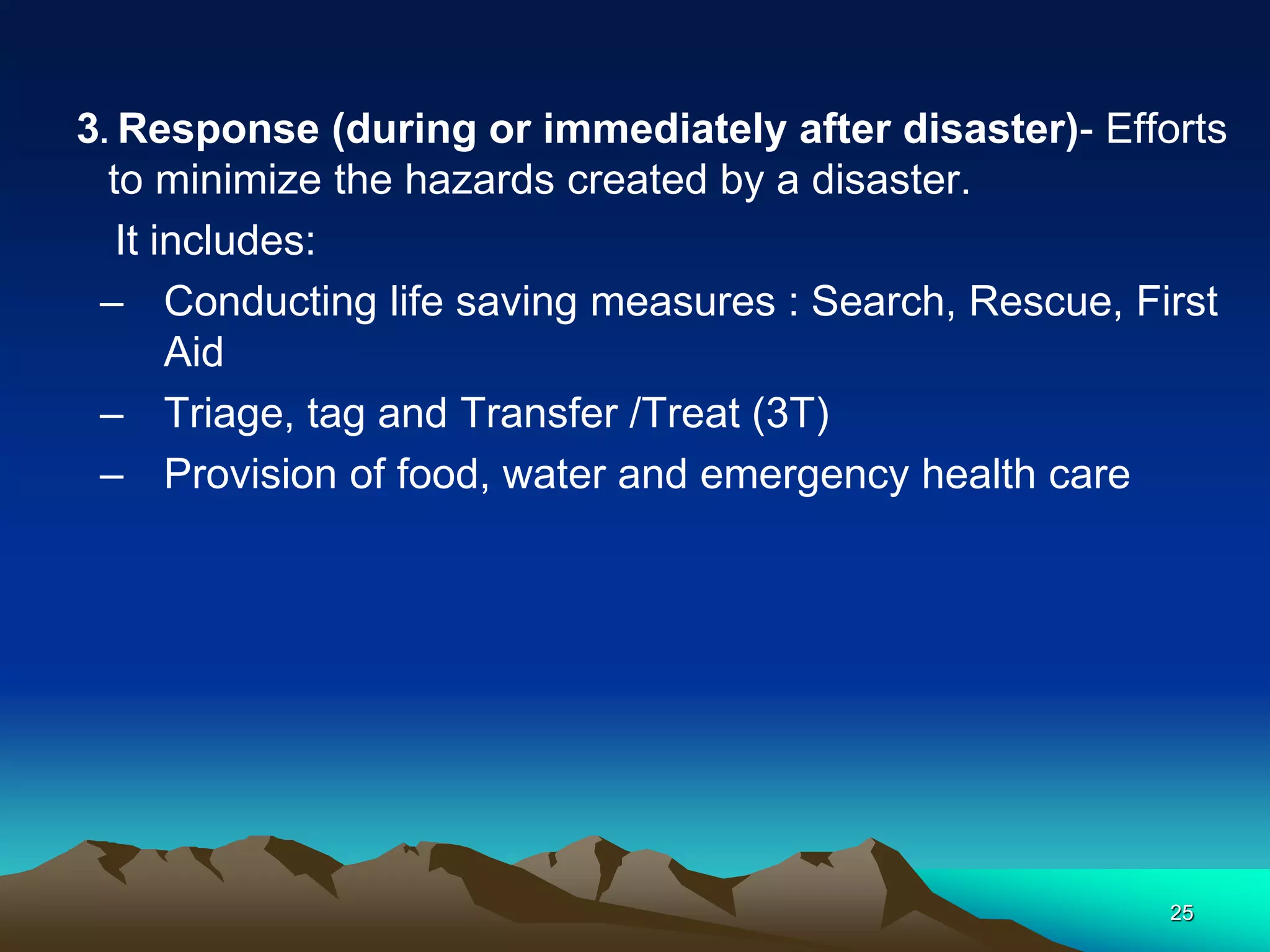 3. Response (during or immediately after disaster)- Efforts
to minimize the hazards created by a disaster.
It includes:
– Conducting life saving measures : Search, Rescue, First
Aid
– Triage, tag and Transfer /Treat (3T)
– Provision of food, water and emergency health care
25
 