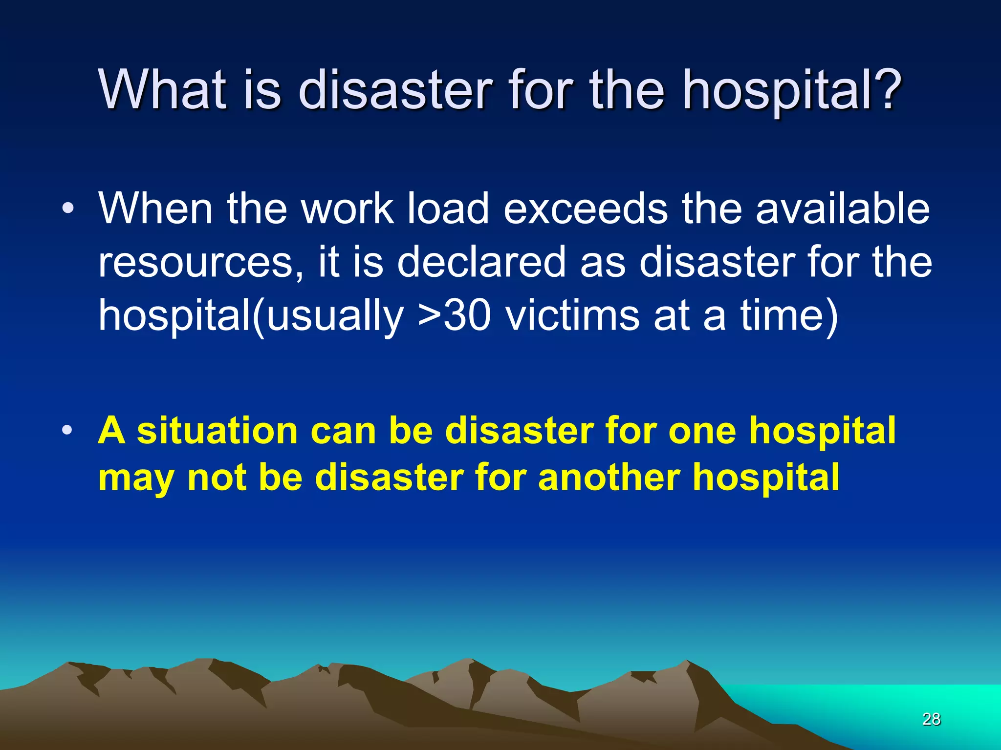 What is disaster for the hospital?
• When the work load exceeds the available
resources, it is declared as disaster for the
hospital(usually >30 victims at a time)
• A situation can be disaster for one hospital
may not be disaster for another hospital
28
 
