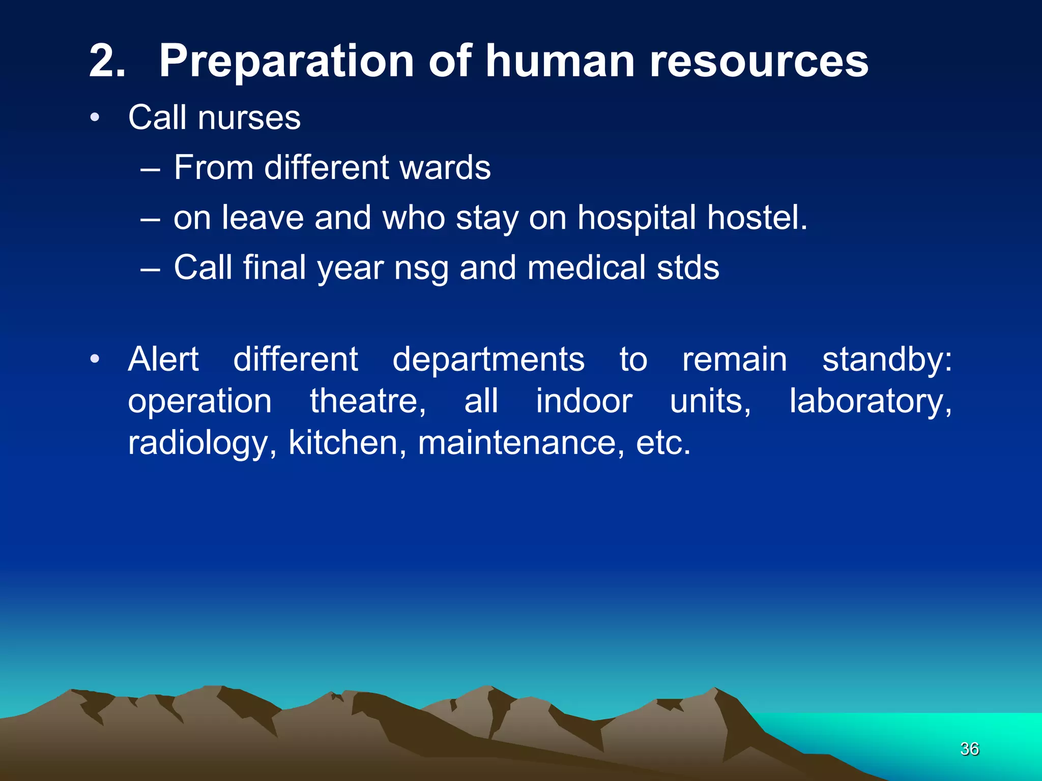 2. Preparation of human resources
• Call nurses
– From different wards
– on leave and who stay on hospital hostel.
– Call final year nsg and medical stds
• Alert different departments to remain standby:
operation theatre, all indoor units, laboratory,
radiology, kitchen, maintenance, etc.
36
 