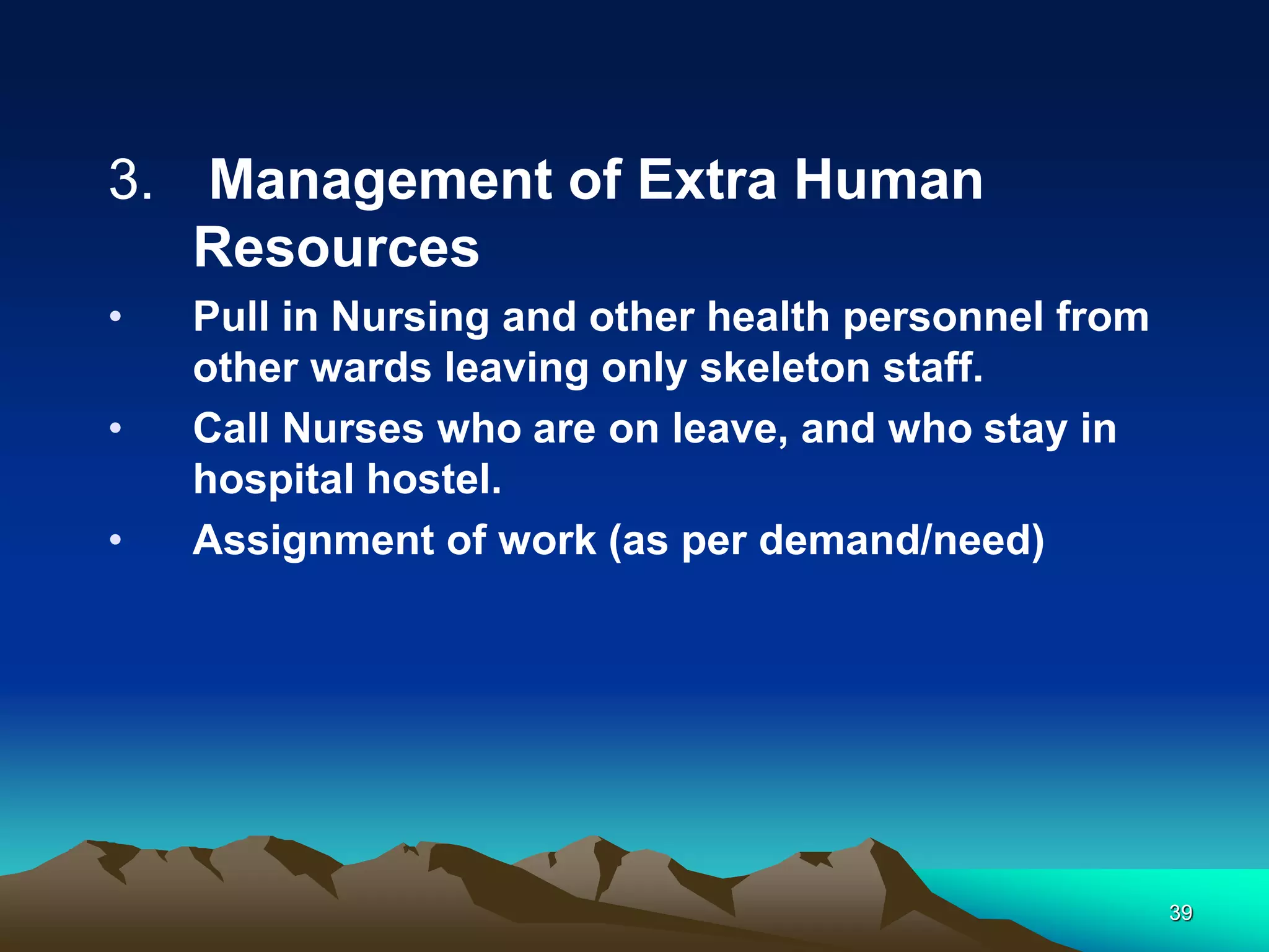 3. Management of Extra Human
Resources
• Pull in Nursing and other health personnel from
other wards leaving only skeleton staff.
• Call Nurses who are on leave, and who stay in
hospital hostel.
• Assignment of work (as per demand/need)
39
 