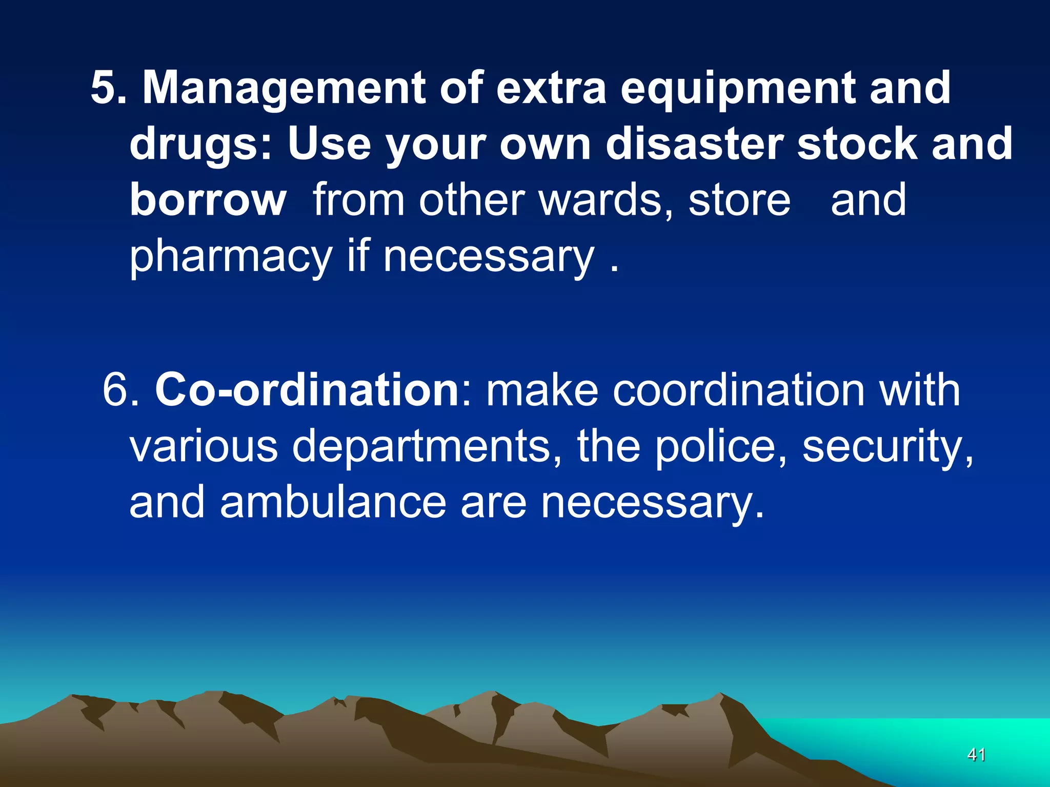 5. Management of extra equipment and
drugs: Use your own disaster stock and
borrow from other wards, store and
pharmacy if necessary .
6. Co-ordination: make coordination with
various departments, the police, security,
and ambulance are necessary.
41
 