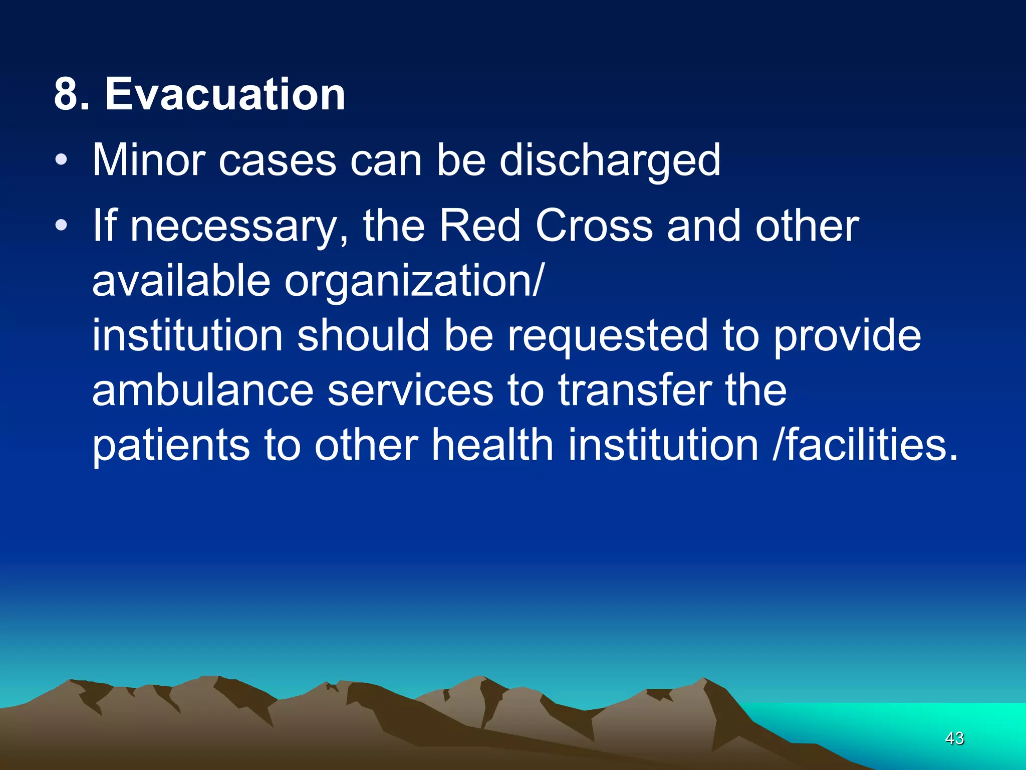 8. Evacuation
• Minor cases can be discharged
• If necessary, the Red Cross and other
available organization/
institution should be requested to provide
ambulance services to transfer the
patients to other health institution /facilities.
43
 