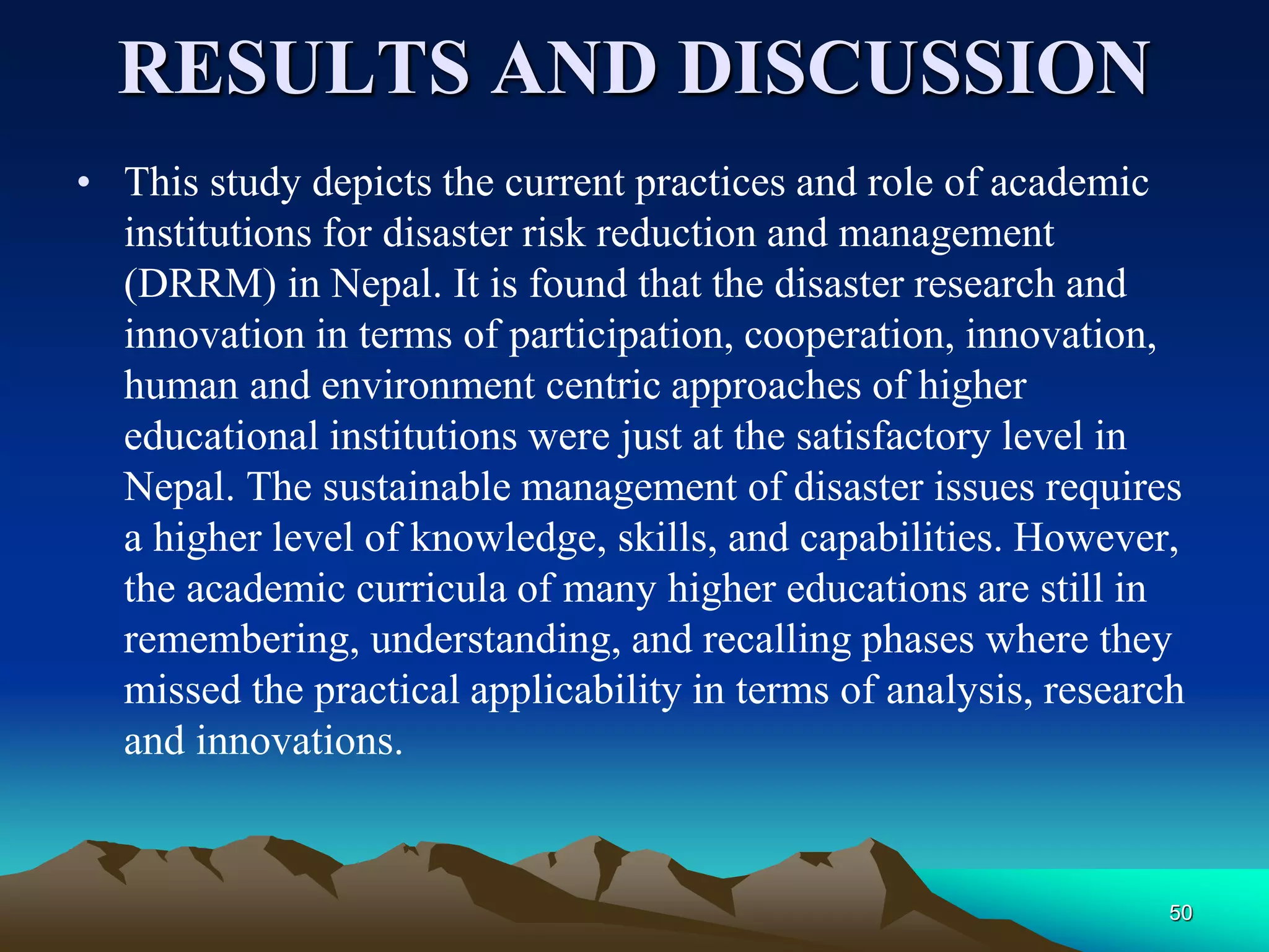 RESULTS AND DISCUSSION
• This study depicts the current practices and role of academic
institutions for disaster risk reduction and management
(DRRM) in Nepal. It is found that the disaster research and
innovation in terms of participation, cooperation, innovation,
human and environment centric approaches of higher
educational institutions were just at the satisfactory level in
Nepal. The sustainable management of disaster issues requires
a higher level of knowledge, skills, and capabilities. However,
the academic curricula of many higher educations are still in
remembering, understanding, and recalling phases where they
missed the practical applicability in terms of analysis, research
and innovations.
50
 