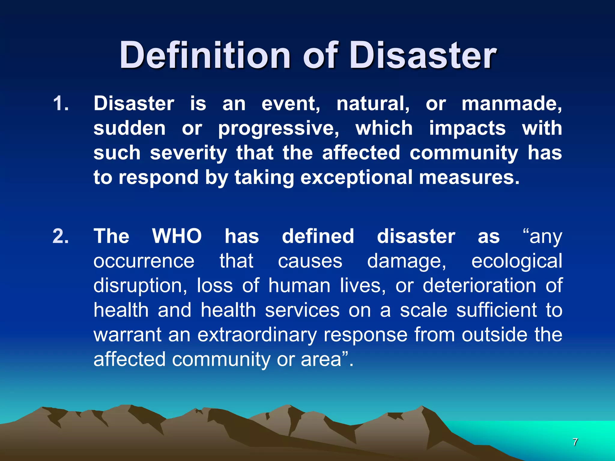 Definition of Disaster
1. Disaster is an event, natural, or manmade,
sudden or progressive, which impacts with
such severity that the affected community has
to respond by taking exceptional measures.
2. The WHO has defined disaster as “any
occurrence that causes damage, ecological
disruption, loss of human lives, or deterioration of
health and health services on a scale sufficient to
warrant an extraordinary response from outside the
affected community or area”.
7
 