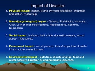 Impact of Disaster
1. Physical Impact: Injuries, Burns, Physical disabilities, Traumatic
amputation, miscarriage
2. Mental(psychological) Impact : Distress, Flashbacks, Insecurity,
Grief, Lack of trust, Helplessness, Hopelessness, Insomnia,
Depression
3. Social Impact : isolation, theft, crime, domestic violence, sexual
abuse, migration etc
4. Economical impact : loss of property, loss of crops, loss of public
infrastructure, unemployment.
5. Environmental impact : pollution, climate change, food and
water scarcity, Eruption of communicable diseases.
20
 