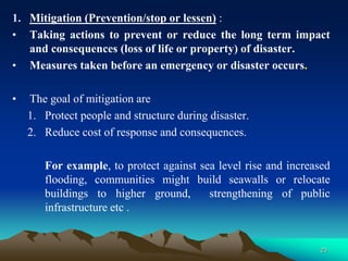 1. Mitigation (Prevention/stop or lessen) :
• Taking actions to prevent or reduce the long term impact
and consequences (loss of life or property) of disaster.
• Measures taken before an emergency or disaster occurs.
• The goal of mitigation are
1. Protect people and structure during disaster.
2. Reduce cost of response and consequences.
For example, to protect against sea level rise and increased
flooding, communities might build seawalls or relocate
buildings to higher ground, strengthening of public
infrastructure etc .
23
 