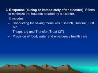 3. Response (during or immediately after disaster)- Efforts
to minimize the hazards created by a disaster.
It includes:
– Conducting life saving measures : Search, Rescue, First
Aid
– Triage, tag and Transfer /Treat (3T)
– Provision of food, water and emergency health care
25
 