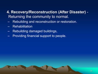 4. Recovery/Reconstruction (After Disaster) -
Returning the community to normal.
– Rebuilding and reconstruction or restoration.
– Rehabilitation
– Rebuilding damaged buildings,
– Providing financial support to people.
26
 