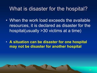 What is disaster for the hospital?
• When the work load exceeds the available
resources, it is declared as disaster for the
hospital(usually >30 victims at a time)
• A situation can be disaster for one hospital
may not be disaster for another hospital
28
 