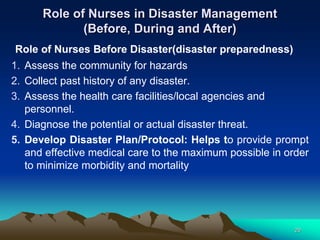 Role of Nurses in Disaster Management
(Before, During and After)
Role of Nurses Before Disaster(disaster preparedness)
1. Assess the community for hazards
2. Collect past history of any disaster.
3. Assess the health care facilities/local agencies and
personnel.
4. Diagnose the potential or actual disaster threat.
5. Develop Disaster Plan/Protocol: Helps to provide prompt
and effective medical care to the maximum possible in order
to minimize morbidity and mortality
29
 