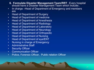 6. Formulate Disaster Management Team/RRT : Every hospital
should have a Disaster Management Team which include:.
• In charge –Head of Department of Emergency and members
are
• Head of Department of Surgery
• Head of Department of medicine
• Head of Department of Anesthesia
• Head of Department of Radiology
• Head of Department of Laboratory
• Head of Department of Neurology
• Head of Department of Orthopedic
• Head of Department of Nursing
• Head of Department of eye/ENT
• Nursing in charge of Emergency
• Administrative Staff
• Security Officer
• Communication Officer
• Police, Forensic Officer, Public relation Officer
31
 