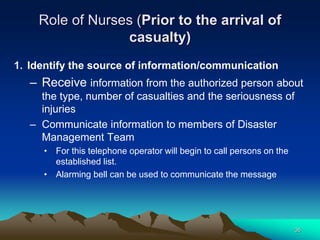 Role of Nurses (Prior to the arrival of
casualty)
1. Identify the source of information/communication
– Receive information from the authorized person about
the type, number of casualties and the seriousness of
injuries
– Communicate information to members of Disaster
Management Team
• For this telephone operator will begin to call persons on the
established list.
• Alarming bell can be used to communicate the message
35
 