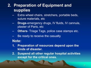 2. Preparation of Equipment and
supplies
– Extra wheel chairs, stretchers, portable beds,
suture materials, etc
– Drugs-emergency drugs, IV fluids, IV cannula,
plaster of Paris, etc
– Others- Triage Tags, police case stamps etc.
– Be ready to receive the casualty
Note:
1. Preparation of resources depend upon the
kinds of disaster.
2. Suspend all other regular hospital activities
except for the critical ones.
37
 