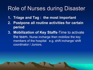 Role of Nurses during Disaster
1. Triage and Tag : the most important
2. Postpone all routine activities for certain
period
3. Mobilization of Key Staffs-Time to activate
the team. Nurse incharge then mobilize the key
members of the hospital e.g. shift incharge/ shift
coordinator / Juniors.
38
 