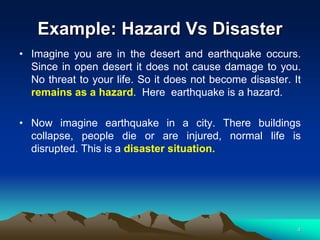 Example: Hazard Vs Disaster
• Imagine you are in the desert and earthquake occurs.
Since in open desert it does not cause damage to you.
No threat to your life. So it does not become disaster. It
remains as a hazard. Here earthquake is a hazard.
• Now imagine earthquake in a city. There buildings
collapse, people die or are injured, normal life is
disrupted. This is a disaster situation.
4
 