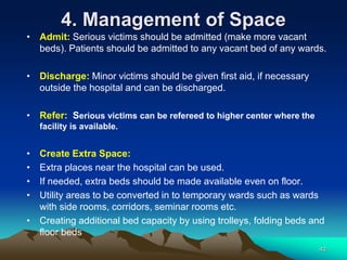 4. Management of Space
• Admit: Serious victims should be admitted (make more vacant
beds). Patients should be admitted to any vacant bed of any wards.
• Discharge: Minor victims should be given first aid, if necessary
outside the hospital and can be discharged.
• Refer: Serious victims can be refereed to higher center where the
facility is available.
• Create Extra Space:
• Extra places near the hospital can be used.
• If needed, extra beds should be made available even on floor.
• Utility areas to be converted in to temporary wards such as wards
with side rooms, corridors, seminar rooms etc.
• Creating additional bed capacity by using trolleys, folding beds and
floor beds
40
 
