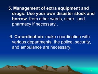 5. Management of extra equipment and
drugs: Use your own disaster stock and
borrow from other wards, store and
pharmacy if necessary .
6. Co-ordination: make coordination with
various departments, the police, security,
and ambulance are necessary.
41
 