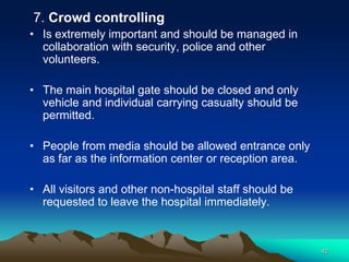 7. Crowd controlling
• Is extremely important and should be managed in
collaboration with security, police and other
volunteers.
• The main hospital gate should be closed and only
vehicle and individual carrying casualty should be
permitted.
• People from media should be allowed entrance only
as far as the information center or reception area.
• All visitors and other non-hospital staff should be
requested to leave the hospital immediately.
42
 