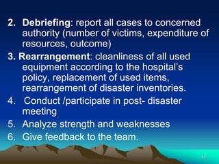 2. Debriefing: report all cases to concerned
authority (number of victims, expenditure of
resources, outcome)
3. Rearrangement: cleanliness of all used
equipment according to the hospital’s
policy, replacement of used items,
rearrangement of disaster inventories.
4. Conduct /participate in post- disaster
meeting
5. Analyze strength and weaknesses
6. Give feedback to the team.
46
 