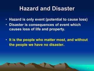 Hazard and Disaster
• Hazard is only event (potential to cause loss)
• Disaster is consequences of event which
causes loss of life and property.
• It is the people who matter most, and without
the people we have no disaster.
5
 