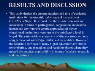 RESULTS AND DISCUSSION
• This study depicts the current practices and role of academic
institutions for disaster risk reduction and management
(DRRM) in Nepal. It is found that the disaster research and
innovation in terms of participation, cooperation, innovation,
human and environment centric approaches of higher
educational institutions were just at the satisfactory level in
Nepal. The sustainable management of disaster issues requires
a higher level of knowledge, skills, and capabilities. However,
the academic curricula of many higher educations are still in
remembering, understanding, and recalling phases where they
missed the practical applicability in terms of analysis, research
and innovations.
50
 