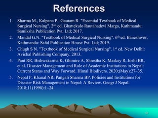 References
1. Sharma M., Kalpana P., Gautam R. "Essential Textbook of Medical
Surgical Nursing". 2nd ed. Ghattekulo Rautahadevi Marga, Kathmandu:
Samiksha Publication Pvt. Ltd; 2017.
2. Mandal G.N. "Textbook of Medical Surgical Nursing". 6th ed. Baneshwor,
Kathmandu: Safal Publication House Pvt. Ltd; 2019.
3. Chugh S N. "Textbook of Medical Surgical Nursing". 1st ed. New Delhi:
Avichal Publishing Company; 2013.
4. Pant RR, Bishwakarma K, Ghimire A, Shrestha K, Maskey R, Joshi BR,
et al. Disaster Management and Role of Academic Institutions in Nepal:
Current Status and Way Forward. Himal Biodivers. 2020;(May):27–35.
5. Nepal P, Khanal NR, Pangali Sharma BP. Policies and Institutions for
Disaster Risk Management in Nepal: A Review. Geogr J Nepal.
2018;11(1998):1–24.
51
 