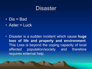 Disaster
• Dis = Bad
• Aster = Luck
• Disaster is a sudden incident which cause huge
loss of life and property and environment.
This Loss is beyond the coping capacity of local
affected population/society and therefore
requires external help.
6
 