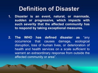 Definition of Disaster
1. Disaster is an event, natural, or manmade,
sudden or progressive, which impacts with
such severity that the affected community has
to respond by taking exceptional measures.
2. The WHO has defined disaster as “any
occurrence that causes damage, ecological
disruption, loss of human lives, or deterioration of
health and health services on a scale sufficient to
warrant an extraordinary response from outside the
affected community or area”.
7
 