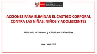 ACCIONES PARA ELIMINAR EL CASTIGO CORPORAL
CONTRA LAS NIÑAS, NIÑOS Y ADOLESCENTES
Ministerio de la Mujer y Poblaciones Vulnerables
Perú - Abril 2018
 