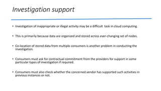 Investigation support
• Investigation of inappropriate or illegal activity may be a difficult task in cloud computing.
• This is primarily because data are organized and stored across ever-changing set of nodes.
• Co-location of stored data from multiple consumers is another problem in conducting the
investigation.
• Consumers must ask for contractual commitment from the providers for support in some
particular types of investigation if required.
• Consumers must also check whether the concerned vendor has supported such activities in
previous instances or not.
 