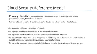 Cloud Security Reference Model
• Primary objective: The cloud cube contributes much in understanding security
perspectives in any formations of cloud.
• Primary objectives behind building the cloud cube model can be listed as follows.
To represent different formations of clouds.
To highlight the key characteristics of each cloud formation.
To represent the benefits and risks associated with each form of cloud.
To focus that traditional non-cloud approach is not totally obsolete and may sometimes be a
suitable choice for operating the particular business functions.
To present a roadmap for more detailed study and to make the environment more secure.
 