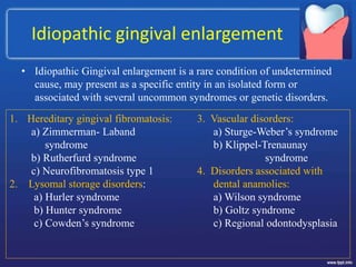 Idiopathic gingival enlargement
• Idiopathic Gingival enlargement is a rare condition of undetermined
cause, may present as a specific entity in an isolated form or
associated with several uncommon syndromes or genetic disorders.
1. Hereditary gingival fibromatosis:
a) Zimmerman- Laband
syndrome
b) Rutherfurd syndrome
c) Neurofibromatosis type 1
2. Lysomal storage disorders:
a) Hurler syndrome
b) Hunter syndrome
c) Cowden’s syndrome
3. Vascular disorders:
a) Sturge-Weber’s syndrome
b) Klippel-Trenaunay
syndrome
4. Disorders associated with
dental anamolies:
a) Wilson syndrome
b) Goltz syndrome
c) Regional odontodysplasia
 