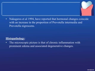 • Nakagawa et al 1994, have reported that hormonal changes coincide
with an increase in the proportion of Prevotella intermedia and
Prevotella nigrescens.
Histopathology:
• The microscopic picture is that of chronic inflammation with
prominent edema and associated degenerative changes.
 