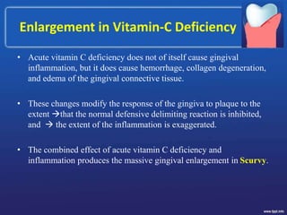 Enlargement in Vitamin-C Deficiency
• Acute vitamin C deficiency does not of itself cause gingival
inflammation, but it does cause hemorrhage, collagen degeneration,
and edema of the gingival connective tissue.
• These changes modify the response of the gingiva to plaque to the
extent that the normal defensive delimiting reaction is inhibited,
and  the extent of the inflammation is exaggerated.
• The combined effect of acute vitamin C deficiency and
inflammation produces the massive gingival enlargement in Scurvy.
 