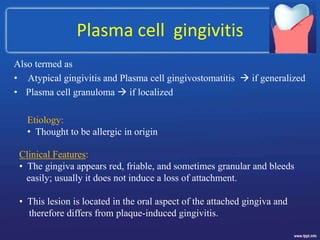 Plasma cell gingivitis
Also termed as
• Atypical gingivitis and Plasma cell gingivostomatitis  if generalized
• Plasma cell granuloma  if localized
Etiology:
• Thought to be allergic in origin
Clinical Features:
• The gingiva appears red, friable, and sometimes granular and bleeds
easily; usually it does not induce a loss of attachment.
• This lesion is located in the oral aspect of the attached gingiva and
therefore differs from plaque-induced gingivitis.
 